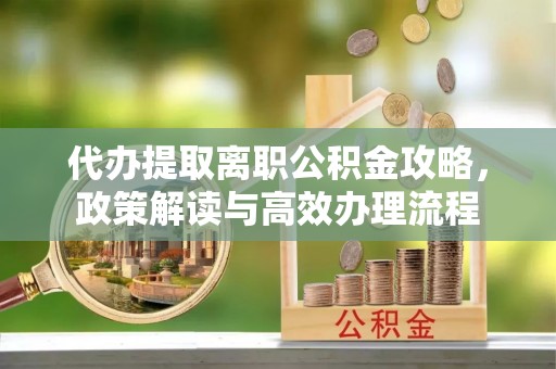 泾县代办提取离职公积金攻略，政策解读与高效办理流程