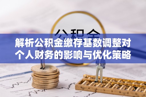 泾县解析公积金缴存基数调整对个人财务的影响与优化策略