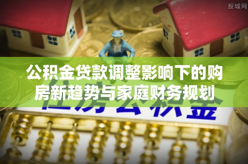 泾县公积金贷款调整影响下的购房新趋势与家庭财务规划