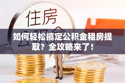 泾县如何轻松搞定公积金租房提取？全攻略来了！