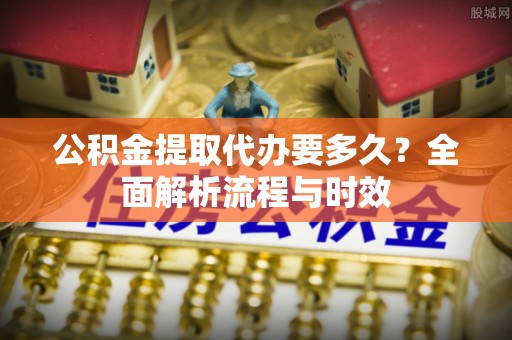 泾县公积金提取代办要多久？全面解析流程与时效