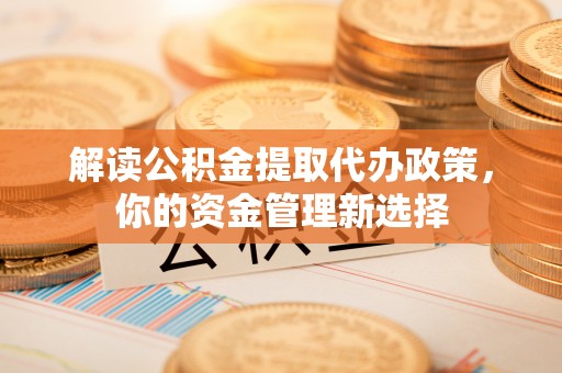 泾县解读公积金提取代办政策，你的资金管理新选择
