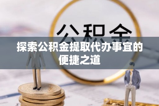 泾县探索公积金提取代办事宜的便捷之道