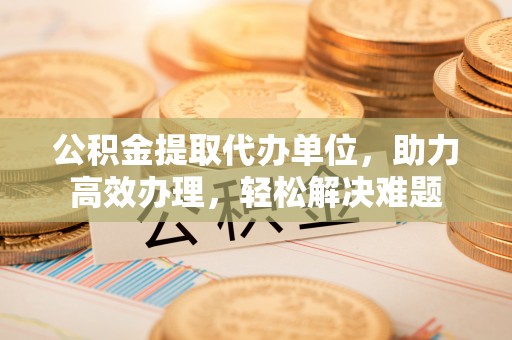 泾县公积金提取代办单位，助力高效办理，轻松解决难题
