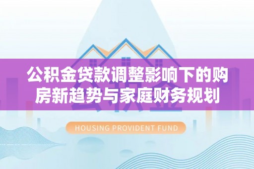 泾县公积金贷款调整影响下的购房新趋势与家庭财务规划
