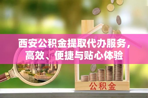 泾县西安公积金提取代办服务，高效、便捷与贴心体验