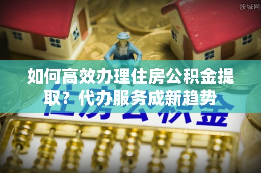 泾县如何高效办理住房公积金提取？代办服务成新趋势