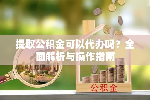 泾县提取公积金可以代办吗？全面解析与操作指南