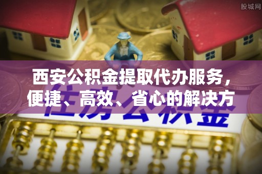 泾县西安公积金提取代办服务，便捷、高效、省心的解决方案