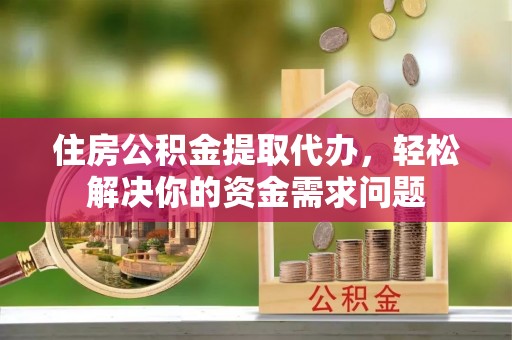 泾县住房公积金提取代办，轻松解决你的资金需求问题