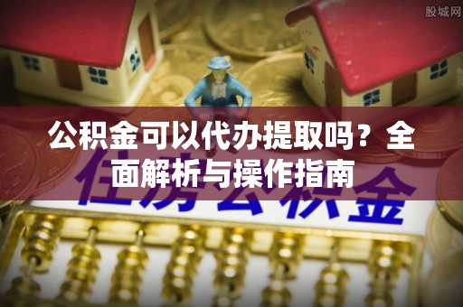 泾县公积金可以代办提取吗？全面解析与操作指南