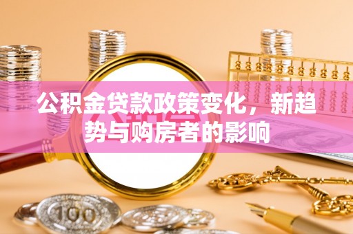 泾县公积金贷款政策变化，新趋势与购房者的影响