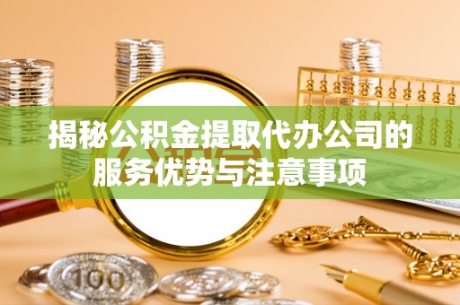 泾县揭秘公积金提取代办公司的服务优势与注意事项