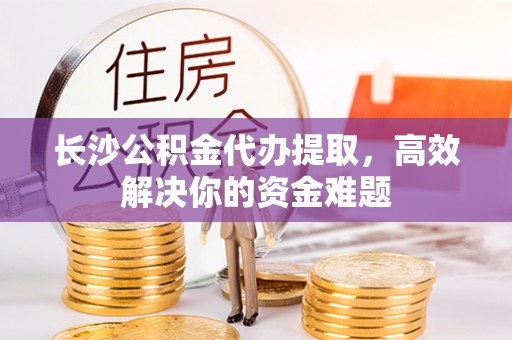 泾县长沙公积金代办提取，高效解决你的资金难题