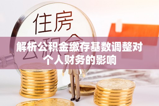 泾县解析公积金缴存基数调整对个人财务的影响