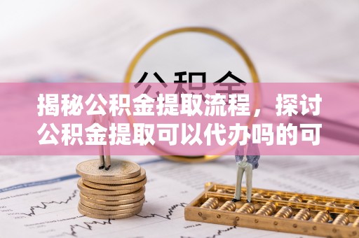 泾县揭秘公积金提取流程，探讨公积金提取可以代办吗的可行性与注意事项