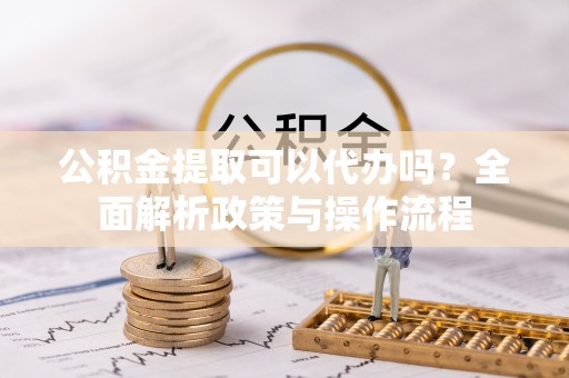 泾县公积金提取可以代办吗？全面解析政策与操作流程