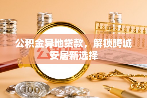 泾县公积金异地贷款，解锁跨城安居新选择