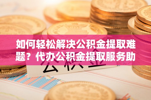泾县如何轻松解决公积金提取难题？代办公积金提取服务助您一臂之力