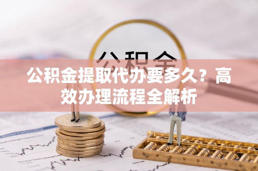 泾县公积金提取代办要多久？高效办理流程全解析