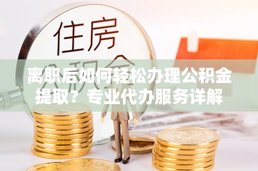 泾县离职后如何轻松办理公积金提取？专业代办服务详解