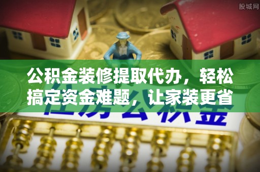 泾县公积金装修提取代办，轻松搞定资金难题，让家装更省心
