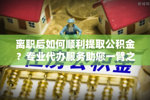 泾县离职后如何顺利提取公积金？专业代办服务助您一臂之力