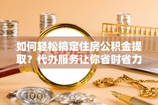 泾县如何轻松搞定住房公积金提取？代办服务让你省时省力