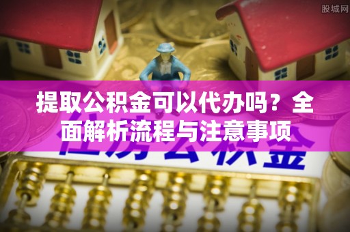 泾县提取公积金可以代办吗？全面解析流程与注意事项