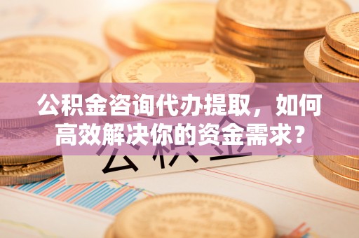 泾县公积金咨询代办提取，如何高效解决你的资金需求？