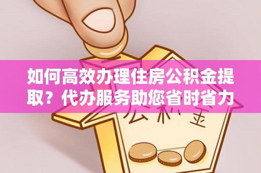泾县如何高效办理住房公积金提取？代办服务助您省时省力