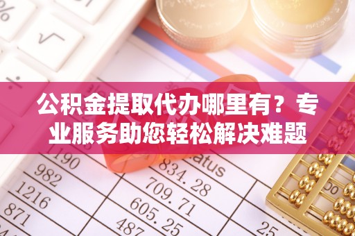 泾县公积金提取代办哪里有？专业服务助您轻松解决难题