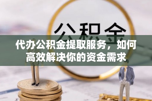 泾县代办公积金提取服务，如何高效解决你的资金需求