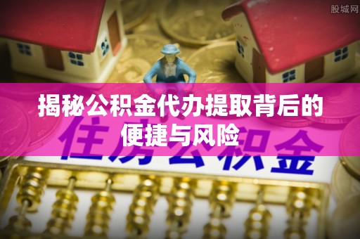 泾县揭秘公积金代办提取背后的便捷与风险