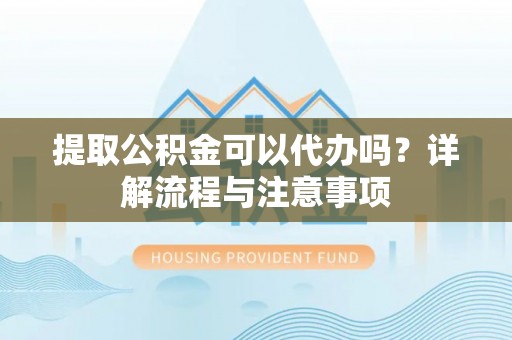 泾县提取公积金可以代办吗？详解流程与注意事项