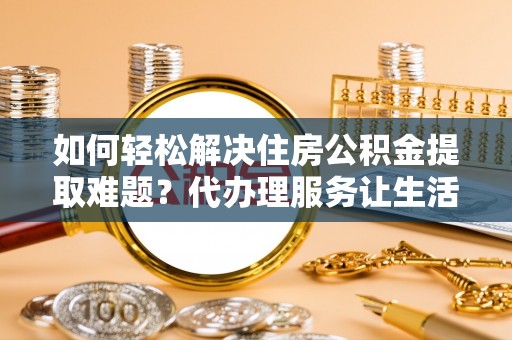 泾县如何轻松解决住房公积金提取难题？代办理服务让生活更简单
