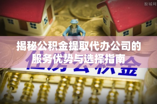 泾县揭秘公积金提取代办公司的服务优势与选择指南