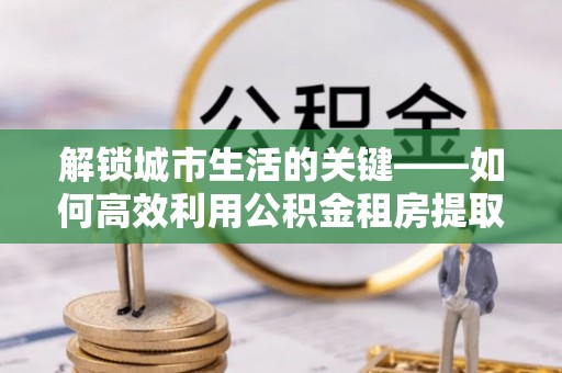 泾县解锁城市生活的关键——如何高效利用公积金租房提取实现居住自由