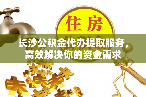 泾县长沙公积金代办提取服务，高效解决你的资金需求