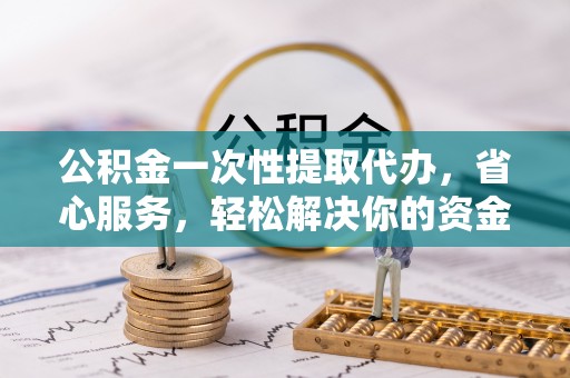 泾县公积金一次性提取代办，省心服务，轻松解决你的资金需求