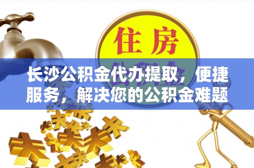 泾县长沙公积金代办提取，便捷服务，解决您的公积金难题