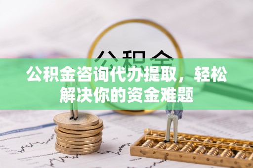 泾县公积金咨询代办提取，轻松解决你的资金难题
