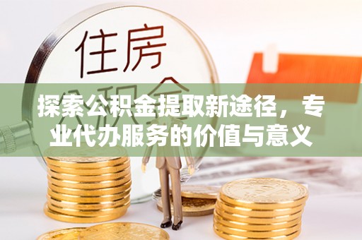 泾县探索公积金提取新途径，专业代办服务的价值与意义