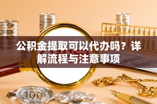 泾县公积金提取可以代办吗？详解流程与注意事项