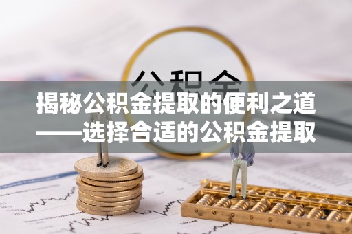 泾县揭秘公积金提取的便利之道——选择合适的公积金提取代办公司是关键