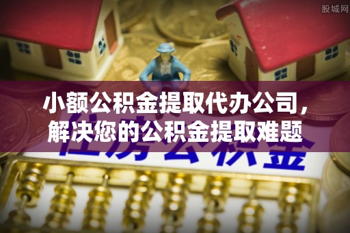 泾县小额公积金提取代办公司，解决您的公积金提取难题