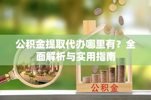 泾县公积金提取代办哪里有？全面解析与实用指南