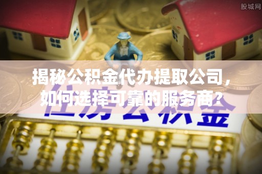 泾县揭秘公积金代办提取公司，如何选择可靠的服务商？