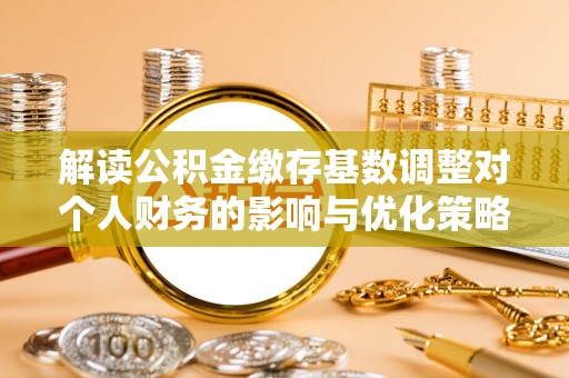 泾县解读公积金缴存基数调整对个人财务的影响与优化策略