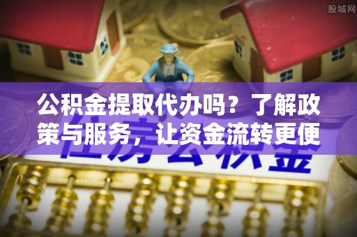 泾县公积金提取代办吗？了解政策与服务，让资金流转更便捷